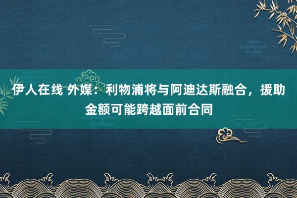 伊人在线 外媒:利物浦将与阿迪达斯融合,援助金额可能跨越面前合同