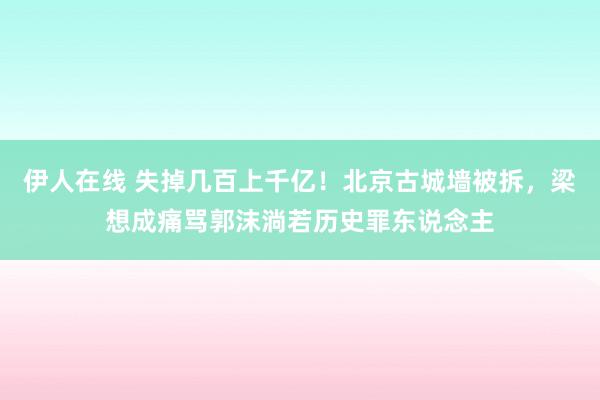 伊人在线 失掉几百上千亿！北京古城墙被拆，梁想成痛骂郭沫淌若历史罪东说念主