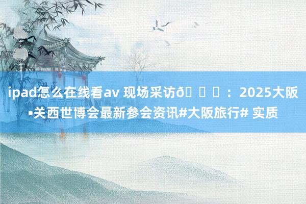 ipad怎么在线看av 现场采访🎙：2025大阪•关西世博会最新参会资讯#大阪旅行# 实质