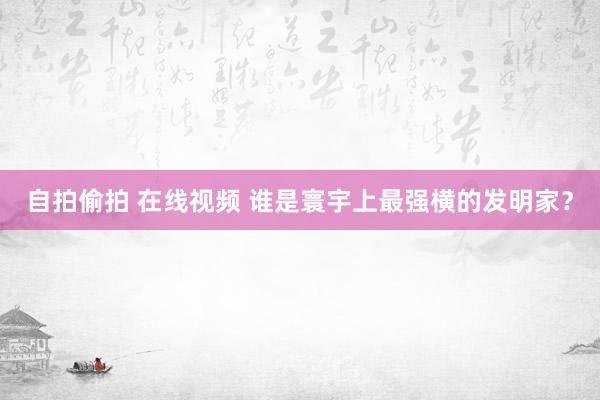 自拍偷拍 在线视频 谁是寰宇上最强横的发明家?