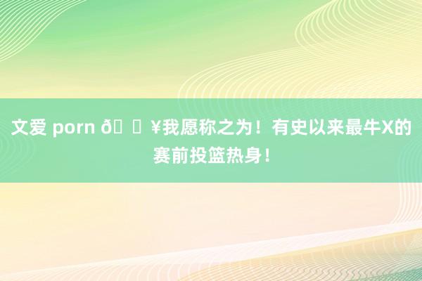 文爱 porn 💥我愿称之为！有史以来最牛X的赛前投篮热身！