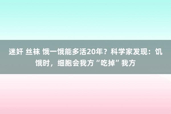 迷奸 丝袜 饿一饿能多活20年?科学家发现:饥饿时,细胞会我方“吃掉”我方