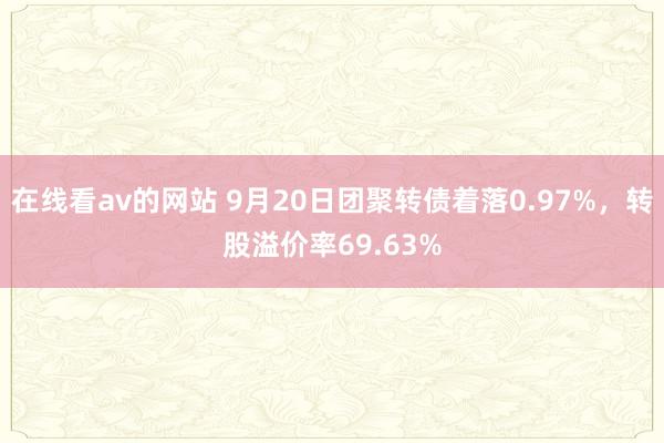 在线看av的网站 9月20日团聚转债着落0.97%，转股溢价率69.63%