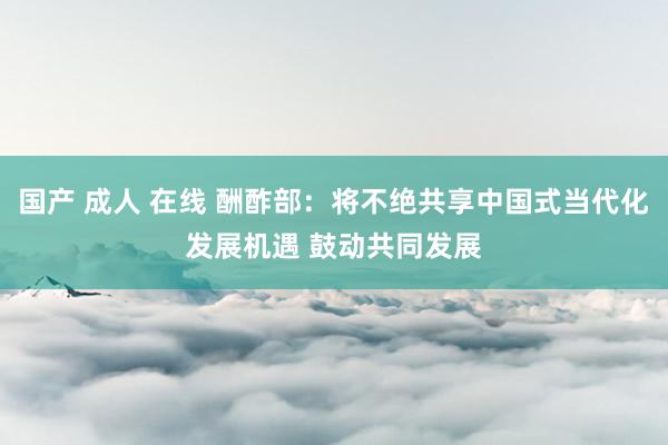 国产 成人 在线 酬酢部：将不绝共享中国式当代化发展机遇 鼓动共同发展