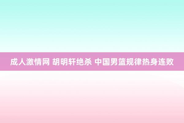 成人激情网 胡明轩绝杀 中国男篮规律热身连败