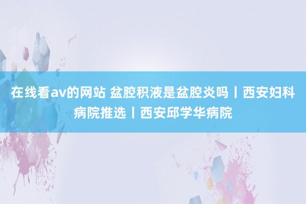 在线看av的网站 盆腔积液是盆腔炎吗丨西安妇科病院推选丨西安邱学华病院