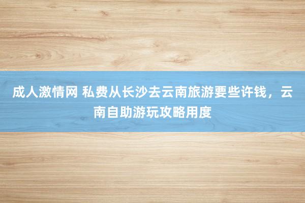 成人激情网 私费从长沙去云南旅游要些许钱，云南自助游玩攻略用度
