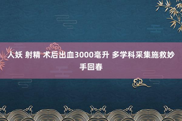 人妖 射精 术后出血3000毫升 多学科采集施救妙手回春