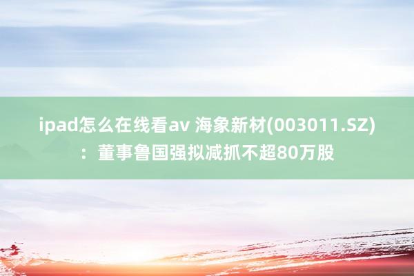 ipad怎么在线看av 海象新材(003011.SZ)：董事鲁国强拟减抓不超80万股
