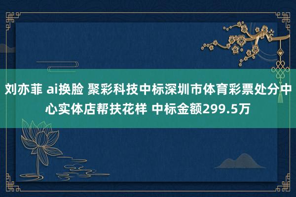 刘亦菲 ai换脸 聚彩科技中标深圳市体育彩票处分中心实体店帮扶花样 中标金额299.5万
