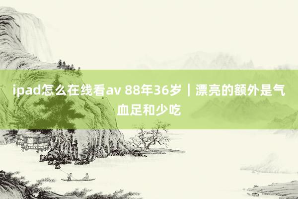 ipad怎么在线看av 88年36岁|漂亮的额外是气血足和少吃