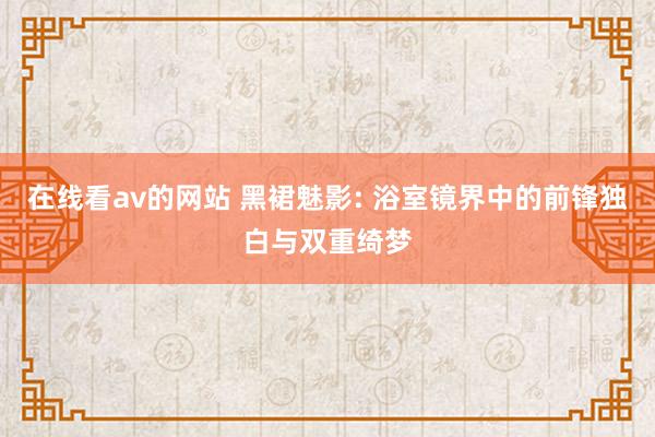 在线看av的网站 黑裙魅影: 浴室镜界中的前锋独白与双重绮梦