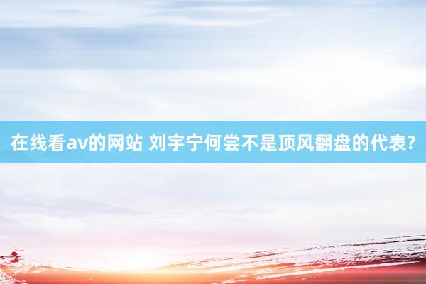 在线看av的网站 刘宇宁何尝不是顶风翻盘的代表?
