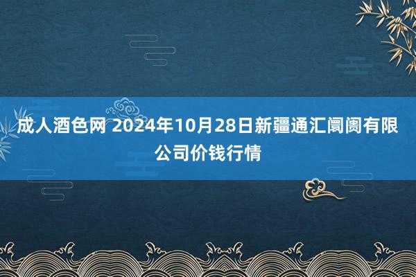 成人酒色网 2024年10月28日新疆通汇阛阓有限公司价钱行情