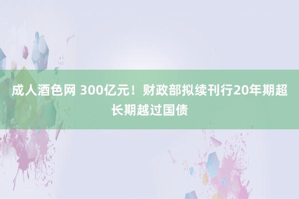 成人酒色网 300亿元！财政部拟续刊行20年期超长期越过国债