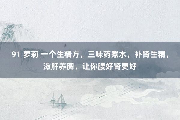 91 萝莉 一个生精方,三味药煮水,补肾生精,滋肝养脾,让你腰好肾更好