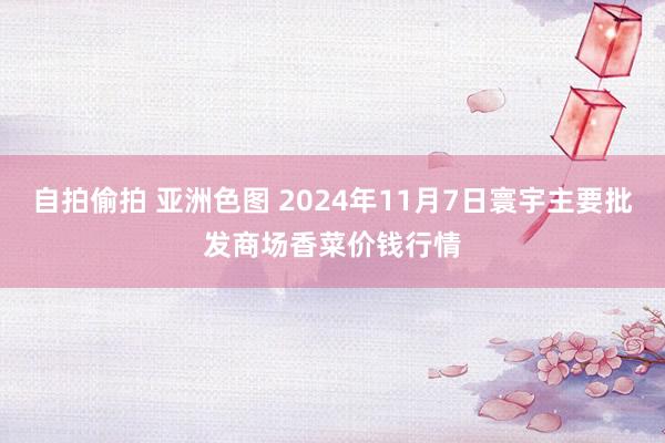 自拍偷拍 亚洲色图 2024年11月7日寰宇主要批发商场香菜价钱行情