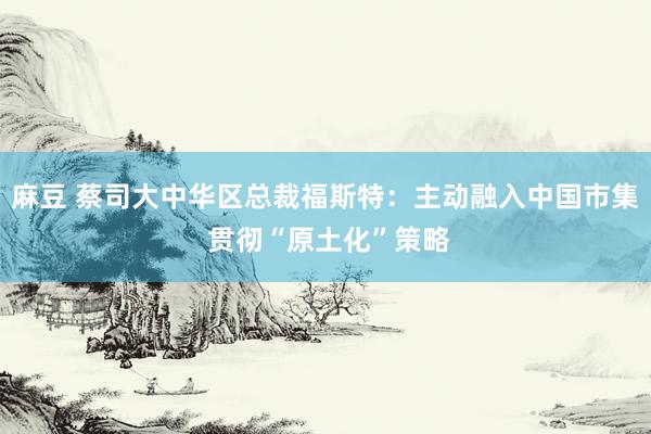 麻豆 蔡司大中华区总裁福斯特：主动融入中国市集 贯彻“原土化”策略