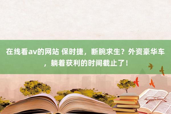 在线看av的网站 保时捷，断腕求生？外资豪华车，躺着获利的时间截止了！