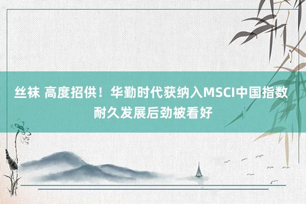丝袜 高度招供！华勤时代获纳入MSCI中国指数 耐久发展后劲被看好