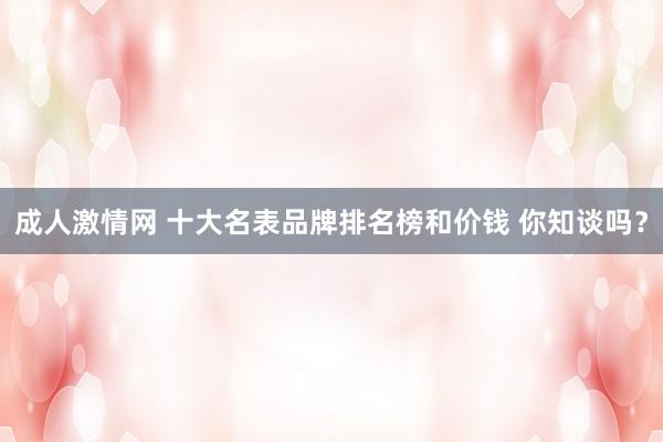 成人激情网 十大名表品牌排名榜和价钱 你知谈吗？