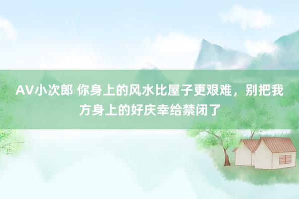 AV小次郎 你身上的风水比屋子更艰难，别把我方身上的好庆幸给禁闭了