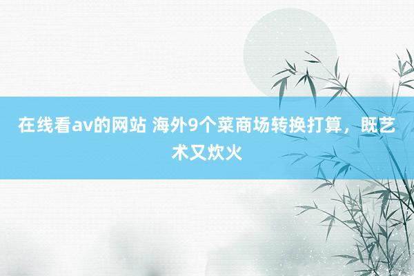 在线看av的网站 海外9个菜商场转换打算，既艺术又炊火