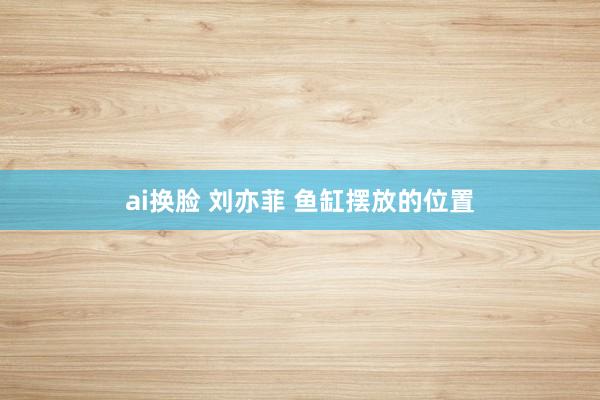 ai换脸 刘亦菲 鱼缸摆放的位置