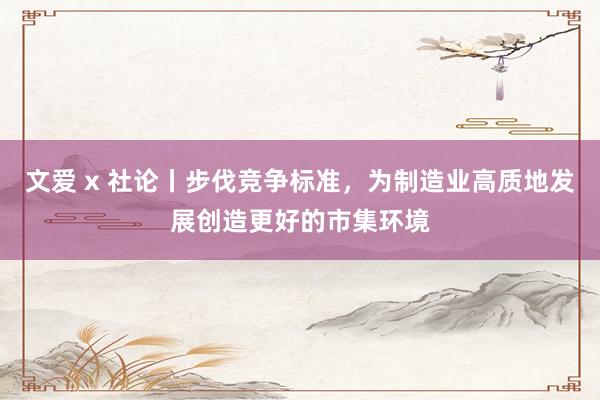 文爱 x 社论丨步伐竞争标准，为制造业高质地发展创造更好的市集环境
