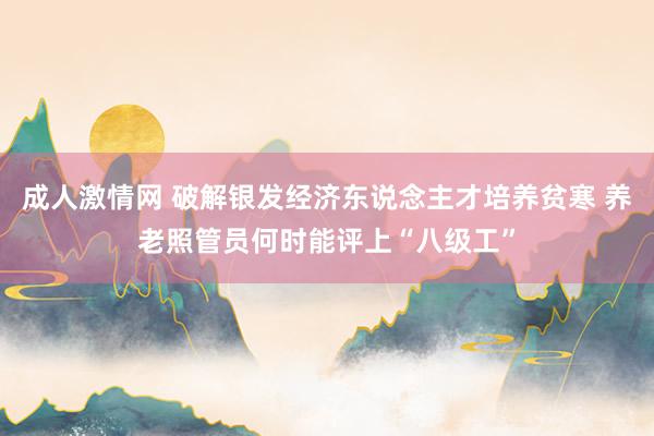 成人激情网 破解银发经济东说念主才培养贫寒 养老照管员何时能评上“八级工”