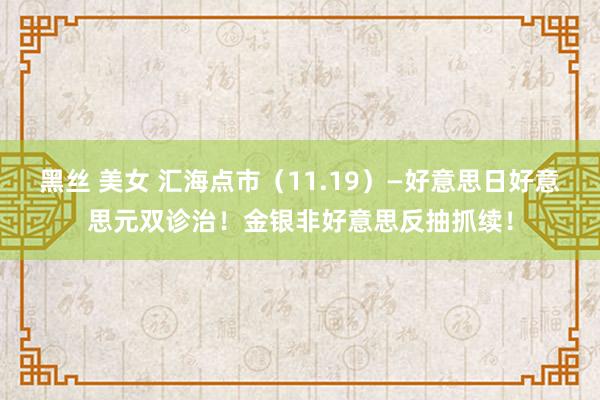 黑丝 美女 汇海点市（11.19）—好意思日好意思元双诊治！金银非好意思反抽抓续！