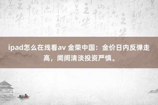 ipad怎么在线看av 金荣中国：金价日内反弹走高，阛阓清淡投资严慎。