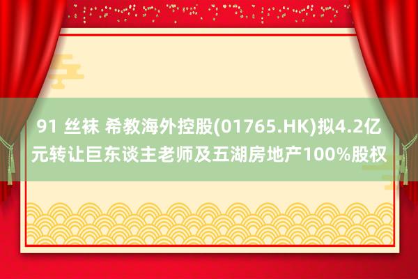91 丝袜 希教海外控股(01765.HK)拟4.2亿元转让巨东谈主老师及五湖房地产100%股权