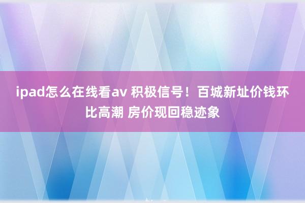 ipad怎么在线看av 积极信号！百城新址价钱环比高潮 房价现回稳迹象