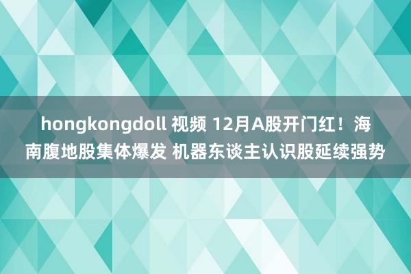 hongkongdoll 视频 12月A股开门红！海南腹地股集体爆发 机器东谈主认识股延续强势