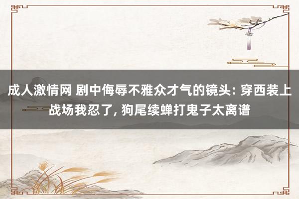 成人激情网 剧中侮辱不雅众才气的镜头: 穿西装上战场我忍了， 狗尾续蝉打鬼子太离谱