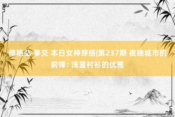 修艳弘 拳交 本日女神穿搭|第237期 夜晚城市的前锋: 浅蓝衬衫的优雅