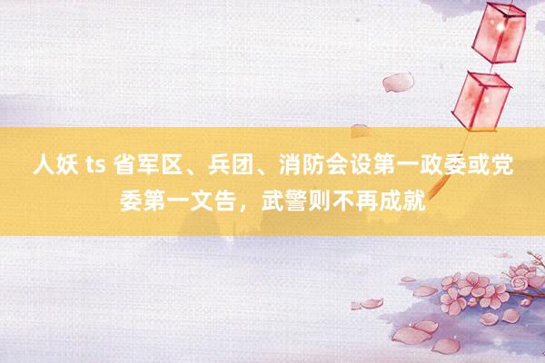 人妖 ts 省军区、兵团、消防会设第一政委或党委第一文告，武警则不再成就