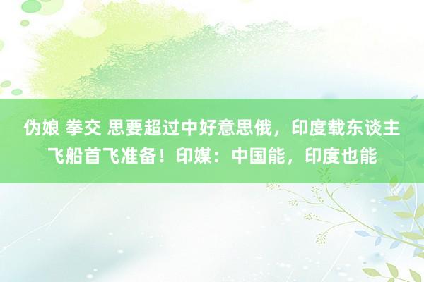 伪娘 拳交 思要超过中好意思俄，印度载东谈主飞船首飞准备！印媒：中国能，印度也能