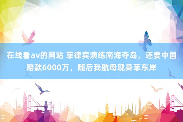 在线看av的网站 菲律宾演练南海夺岛，还要中国赔款6000万，随后我航母现身菲东岸