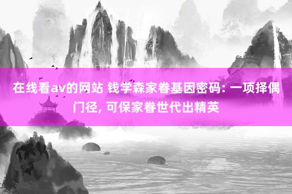 在线看av的网站 钱学森家眷基因密码: 一项择偶门径， 可保家眷世代出精英