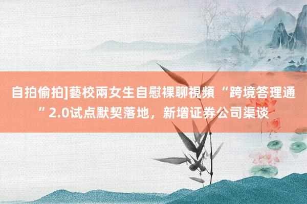 自拍偷拍]藝校兩女生自慰裸聊視頻 “跨境答理通”2.0试点默契落地，新增证券公司渠谈