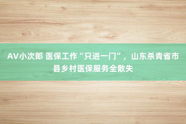AV小次郎 医保工作“只进一门”，山东杀青省市县乡村医保服务全散失
