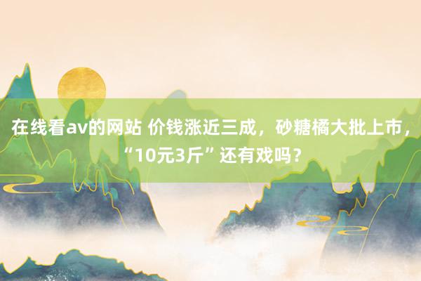 在线看av的网站 价钱涨近三成，砂糖橘大批上市，“10元3斤”还有戏吗？