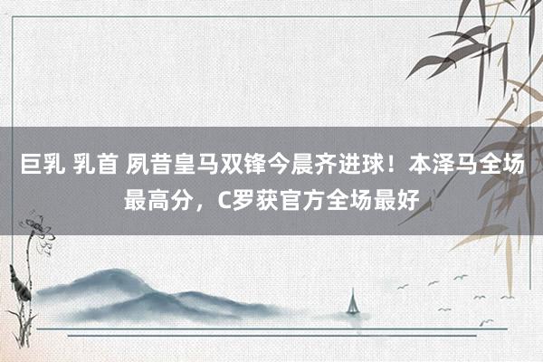 巨乳 乳首 夙昔皇马双锋今晨齐进球！本泽马全场最高分，C罗获官方全场最好