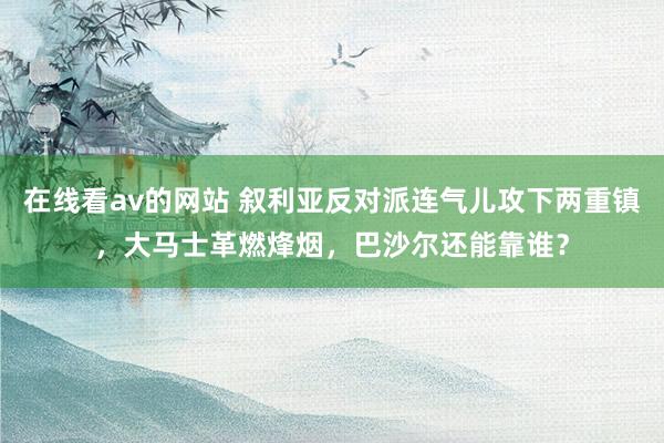在线看av的网站 叙利亚反对派连气儿攻下两重镇，大马士革燃烽烟，巴沙尔还能靠谁？
