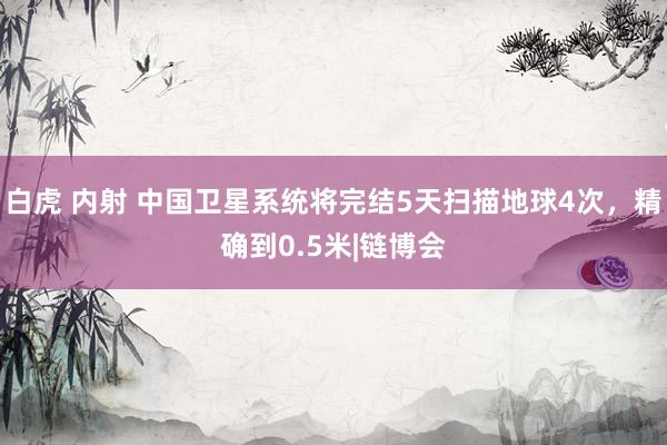 白虎 内射 中国卫星系统将完结5天扫描地球4次，精确到0.5米|链博会