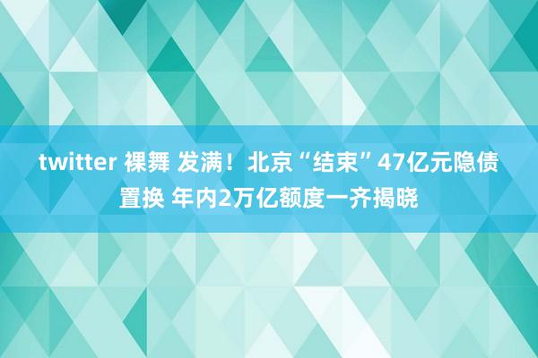 twitter 裸舞 发满！北京“结束”47亿元隐债置换 年内2万亿额度一齐揭晓
