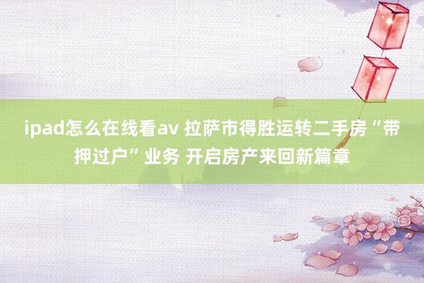 ipad怎么在线看av 拉萨市得胜运转二手房“带押过户”业务 开启房产来回新篇章
