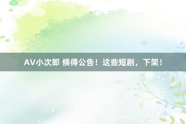 AV小次郎 倏得公告！这些短剧，下架！